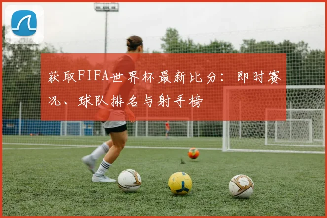 获取FIFA世界杯最新比分：即时赛况、球队排名与射手榜
