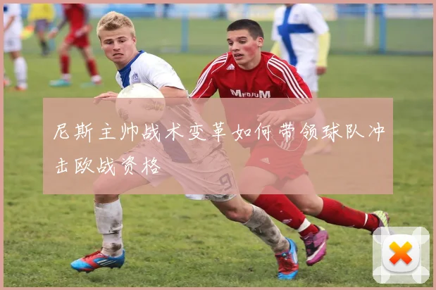 尼斯主帅战术变革如何带领球队冲击欧战资格